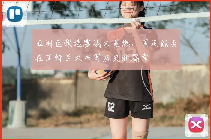 亚洲区预选赛战火重燃，国足能否在亚特兰大书写历史新篇章