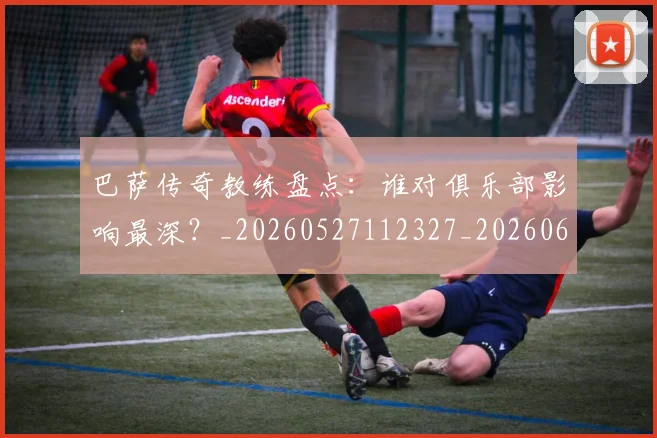 巴萨传奇教练盘点:谁对俱乐部影响最深?_20260527112327_20260609171402