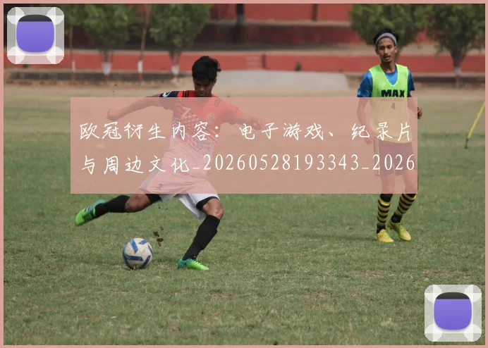 欧冠衍生内容：电子游戏、纪录片与周边文化_20260528193343_20260609230546
