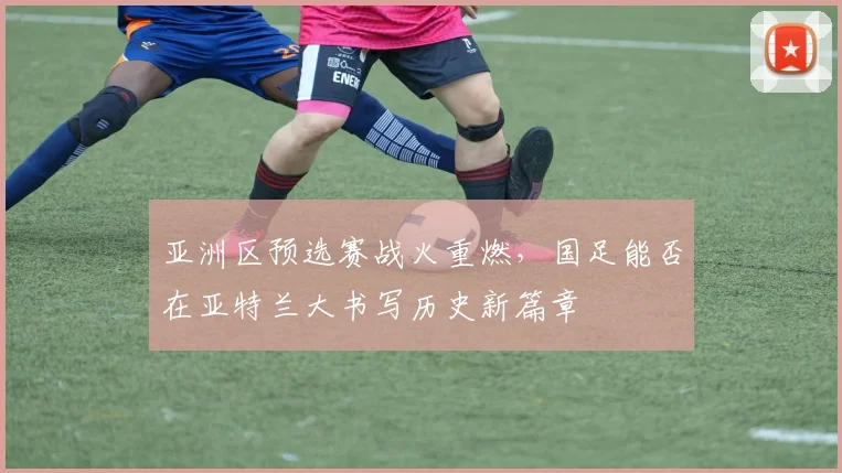 亚洲区预选赛战火重燃,国足能否在亚特兰大书写历史新篇章